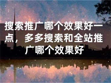 搜索推广哪个效果好一点，多多搜索和全站推广哪个效果好