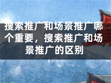 搜索推广和场景推广哪个重要，搜索推广和场景推广的区别