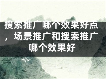 搜索推广哪个效果好点，场景推广和搜索推广哪个效果好