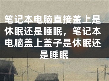 笔记本电脑直接盖上是休眠还是睡眠，笔记本电脑盖上盖子是休眠还是睡眠