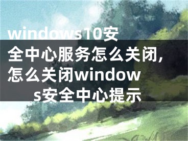 windows10安全中心服务怎么关闭,怎么关闭windows安全中心提示