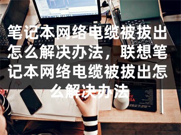 笔记本网络电缆被拔出怎么解决办法，联想笔记本网络电缆被拔出怎么解决办法