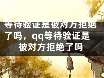 等待验证是被对方拒绝了吗，qq等待验证是被对方拒绝了吗