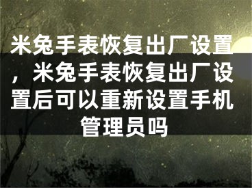 米兔手表恢复出厂设置，米兔手表恢复出厂设置后可以重新设置手机管理员吗