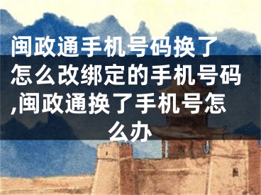 闽政通手机号码换了 怎么改绑定的手机号码,闽政通换了手机号怎么办