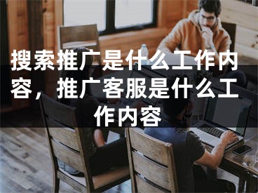 搜索推广是什么工作内容，推广客服是什么工作内容