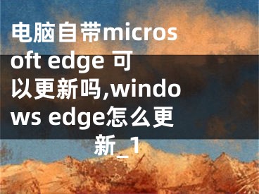 电脑自带microsoft edge 可以更新吗,windows edge怎么更新_1