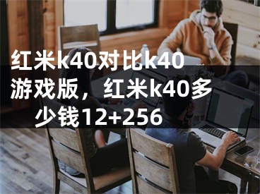 红米k40对比k40游戏版，红米k40多少钱12+256