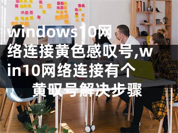windows10网络连接黄色感叹号,win10网络连接有个黄叹号解决步骤