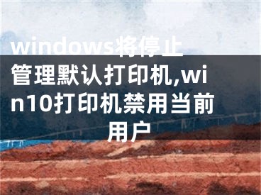 windows将停止管理默认打印机,win10打印机禁用当前用户