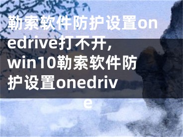 勒索软件防护设置onedrive打不开,win10勒索软件防护设置onedrive