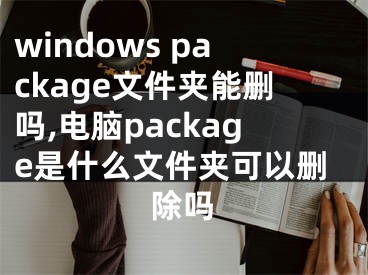 windows package文件夹能删吗,电脑package是什么文件夹可以删除吗