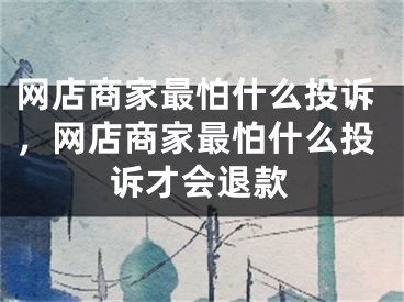 网店商家最怕什么投诉，网店商家最怕什么投诉才会退款