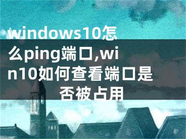 windows10怎么ping端口,win10如何查看端口是否被占用