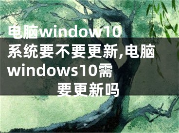 电脑window10系统要不要更新,电脑windows10需要更新吗 