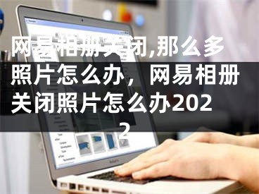 网易相册关闭,那么多照片怎么办，网易相册关闭照片怎么办2022