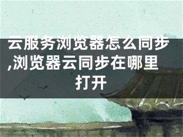 云服务浏览器怎么同步,浏览器云同步在哪里打开