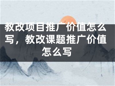 教改项目推广价值怎么写，教改课题推广价值怎么写