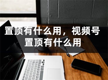 置顶有什么用，视频号置顶有什么用