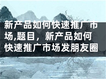 新产品如何快速推广市场,题目，新产品如何快速推广市场发朋友圈