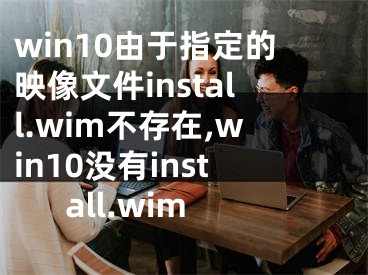 win10由于指定的映像文件install.wim不存在,win10没有install.wim