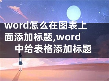 word怎么在图表上面添加标题,word中给表格添加标题