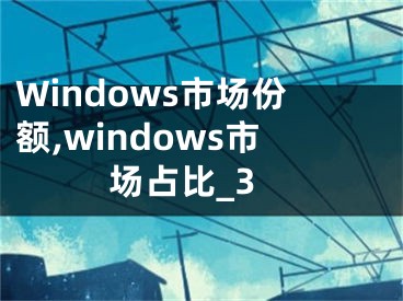 Windows市场份额,windows市场占比_3