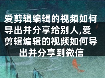 爱剪辑编辑的视频如何导出并分享给别人,爱剪辑编辑的视频如何导出并分享到微信