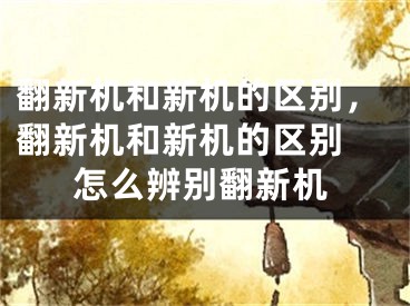 翻新机和新机的区别，翻新机和新机的区别 怎么辨别翻新机