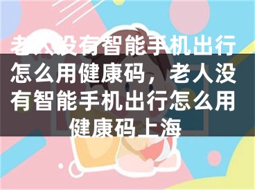 老人没有智能手机出行怎么用健康码，老人没有智能手机出行怎么用健康码上海 