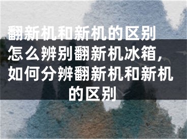 翻新机和新机的区别 怎么辨别翻新机冰箱,如何分辨翻新机和新机的区别