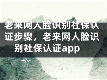 老来网人脸识别社保认证步骤，老来网人脸识别社保认证app