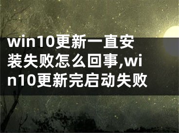 win10更新一直安装失败怎么回事,win10更新完启动失败