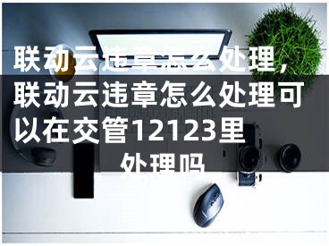 联动云违章怎么处理，联动云违章怎么处理可以在交管12123里处理吗