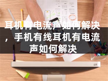 耳机有电流声如何解决，手机有线耳机有电流声如何解决