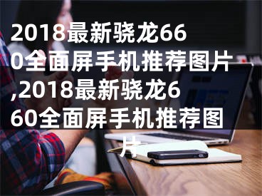 2018最新骁龙660全面屏手机推荐图片,2018最新骁龙660全面屏手机推荐图片