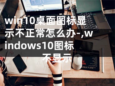 win10桌面图标显示不正常怎么办-,windows10图标不显示