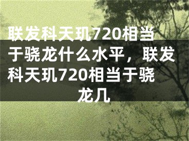 联发科天玑720相当于骁龙什么水平，联发科天玑720相当于骁龙几
