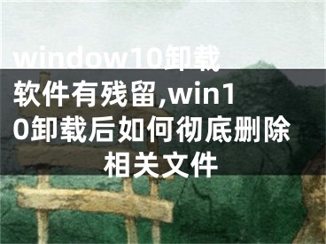 window10卸载软件有残留,win10卸载后如何彻底删除相关文件