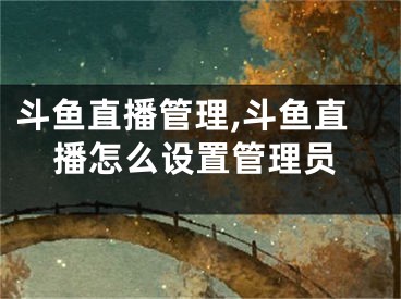 斗鱼直播管理,斗鱼直播怎么设置管理员