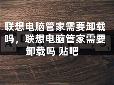 联想电脑管家需要卸载吗，联想电脑管家需要卸载吗 贴吧