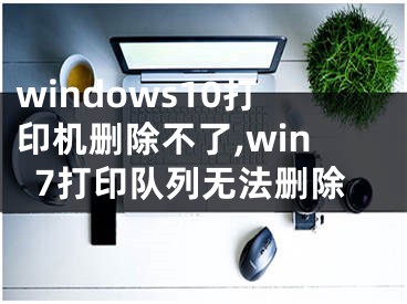 windows10打印机删除不了,win7打印队列无法删除