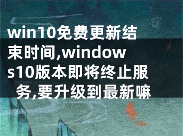 win10免费更新结束时间,windows10版本即将终止服务,要升级到最新嘛