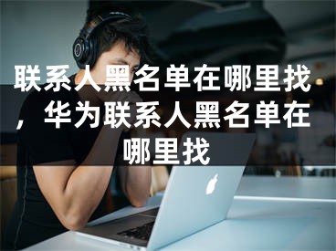 联系人黑名单在哪里找，华为联系人黑名单在哪里找