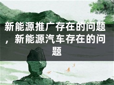 新能源推广存在的问题，新能源汽车存在的问题