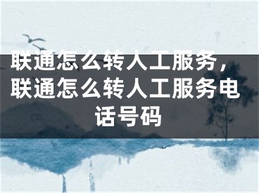 联通怎么转人工服务，联通怎么转人工服务电话号码