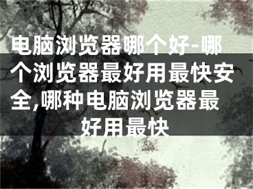 电脑浏览器哪个好-哪个浏览器最好用最快安全,哪种电脑浏览器最好用最快