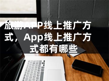 旅游APP线上推广方式，App线上推广方式都有哪些