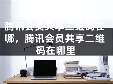 腾讯会员共享二维码在哪，腾讯会员共享二维码在哪里