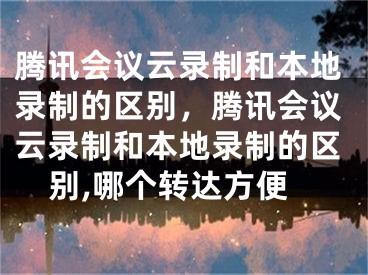 腾讯会议云录制和本地录制的区别，腾讯会议云录制和本地录制的区别,哪个转达方便